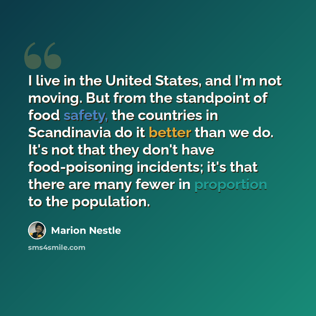 “I live in the United States, and I'm not moving. But from the standpoint of food safety, the countries in Scandinavia do it better than we do. It's not that they don't have food-poisoning incidents; it's that there are many fewer in proportion to the population.” quote by Marion Nestle
