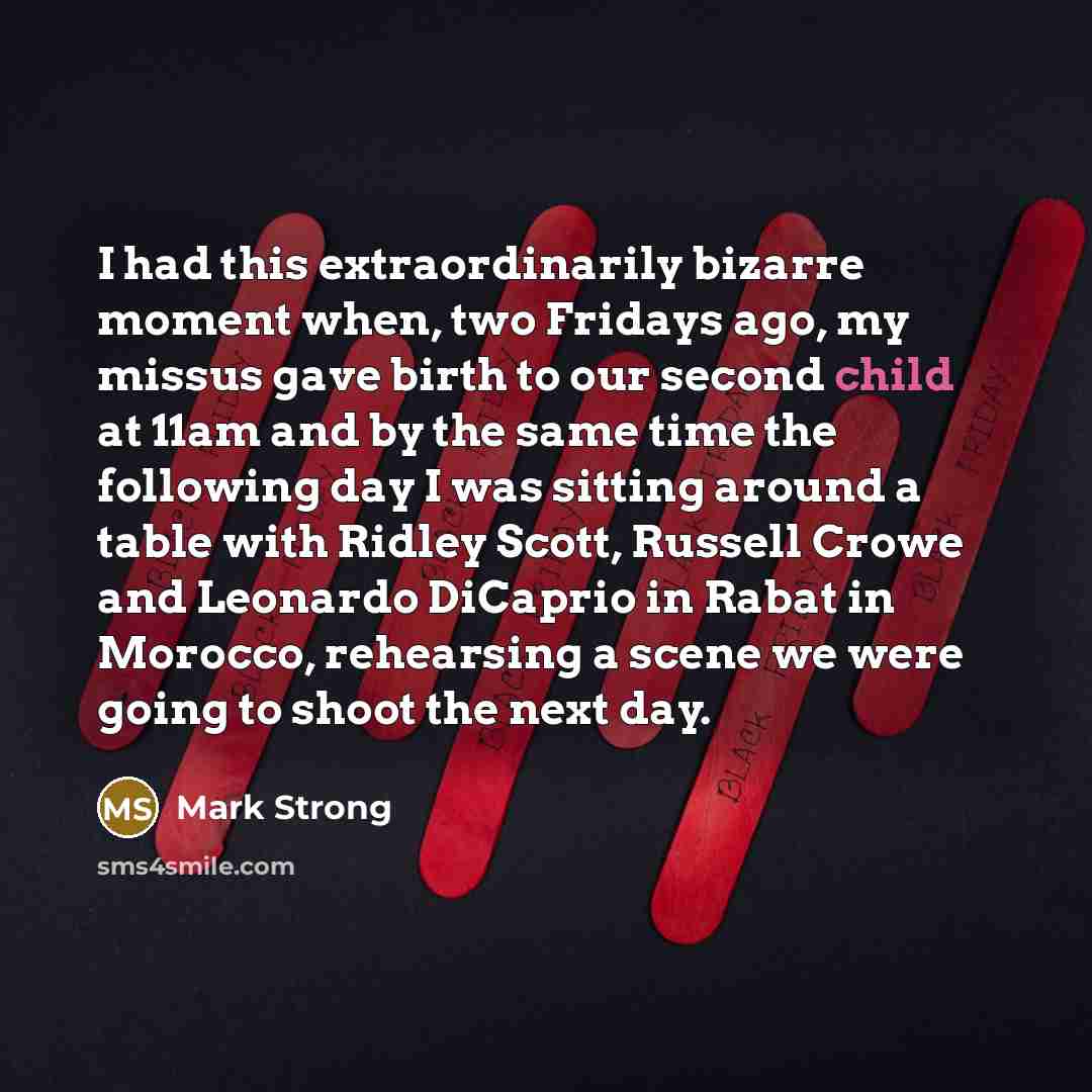 “I had this extraordinarily bizarre moment when, two Fridays ago, my missus gave birth to our second child at 11am and by the same time the following day I was sitting around a table with Ridley Scott, Russell Crowe and Leonardo DiCaprio in Rabat in Morocco, rehearsing a scene we were going to…” quote by Mark Strong