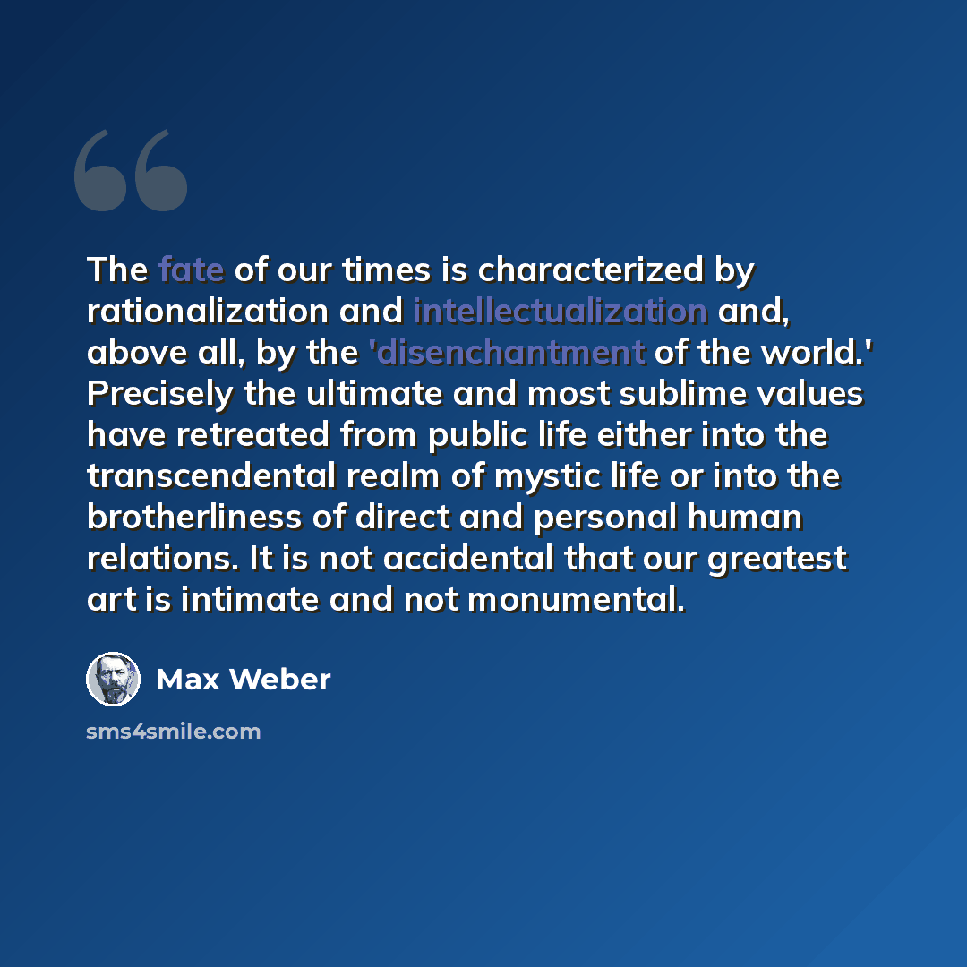 “The fate of our times is characterized by rationalization and intellectualization and, above all, by the 'disenchantment of the world.' Precisely the ultimate and most sublime values have retreated from public life either into the transcendental realm of mystic life or into the brotherliness of…” quote by Max Weber