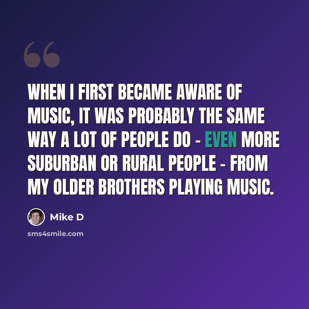 “When I first became aware of music, it was probably the same way a lot of people do - even more suburban or rural people - from my older brothers playing music.” quote by Mike D