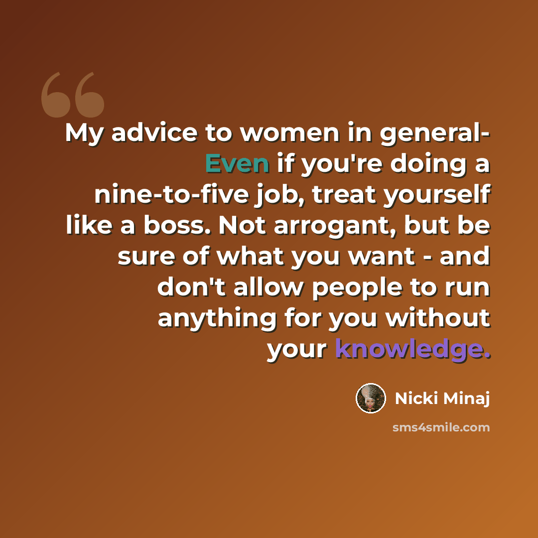 “My advice to women in general- Even if you're doing a nine-to-five job, treat yourself like a boss. Not arrogant, but be sure of what you want - and don't allow people to run anything for you without your knowledge.” quote by Nicki Minaj
