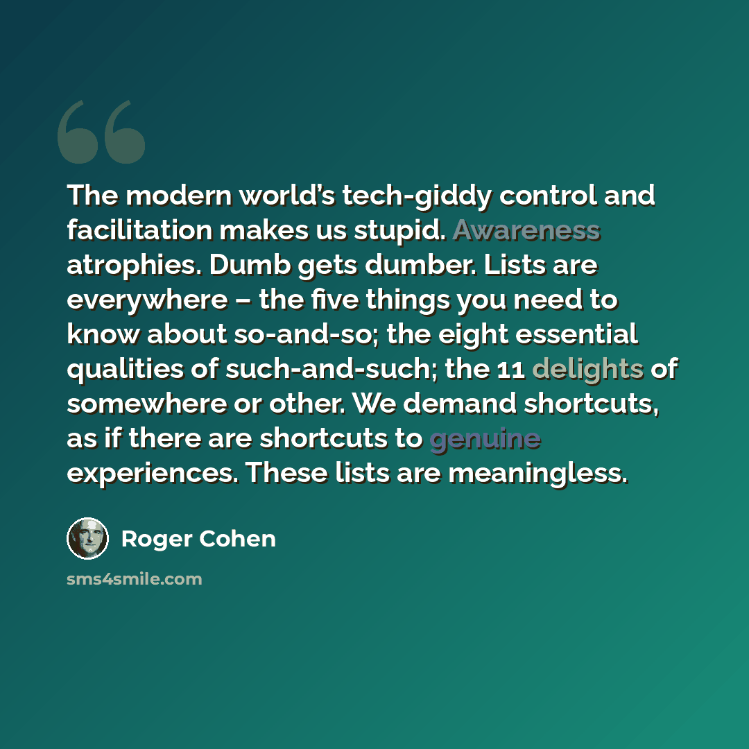 “The modern world’s tech-giddy control and facilitation makes us stupid. Awareness atrophies. Dumb gets dumber. Lists are everywhere – the five things you need to know about so-and-so; the eight essential qualities of such-and-such; the 11 delights of somewhere or other. We demand shortcuts, as if…” quote by Roger Cohen