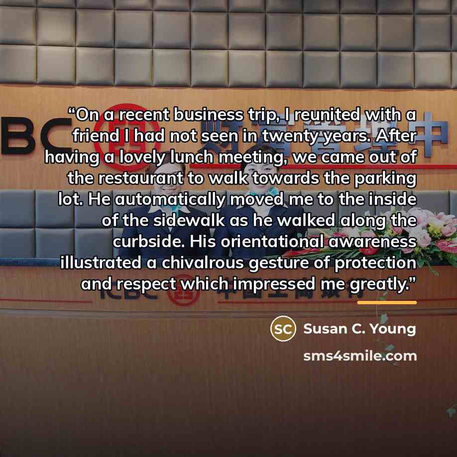 “On a recent business trip, I reunited with a friend I had not seen in twenty years. After having a lovely lunch meeting, we came out of the restaurant to walk towards the parking lot. He automatically moved me to the inside of the sidewalk as he walked along the curbside. His orientational…” quote by Susan C. Young