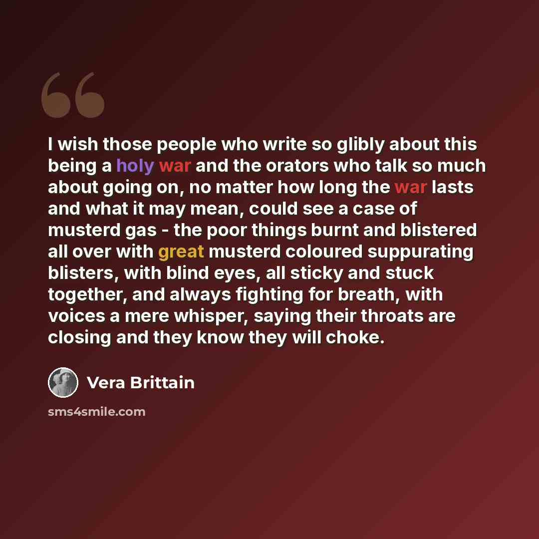 “I wish those people who write so glibly about this being a holy war and the orators who talk so much about going on, no matter how long the war lasts and what it may mean, could see a case of musterd gas - the poor things burnt and blistered all over with great musterd coloured suppurating…” quote by Vera Brittain