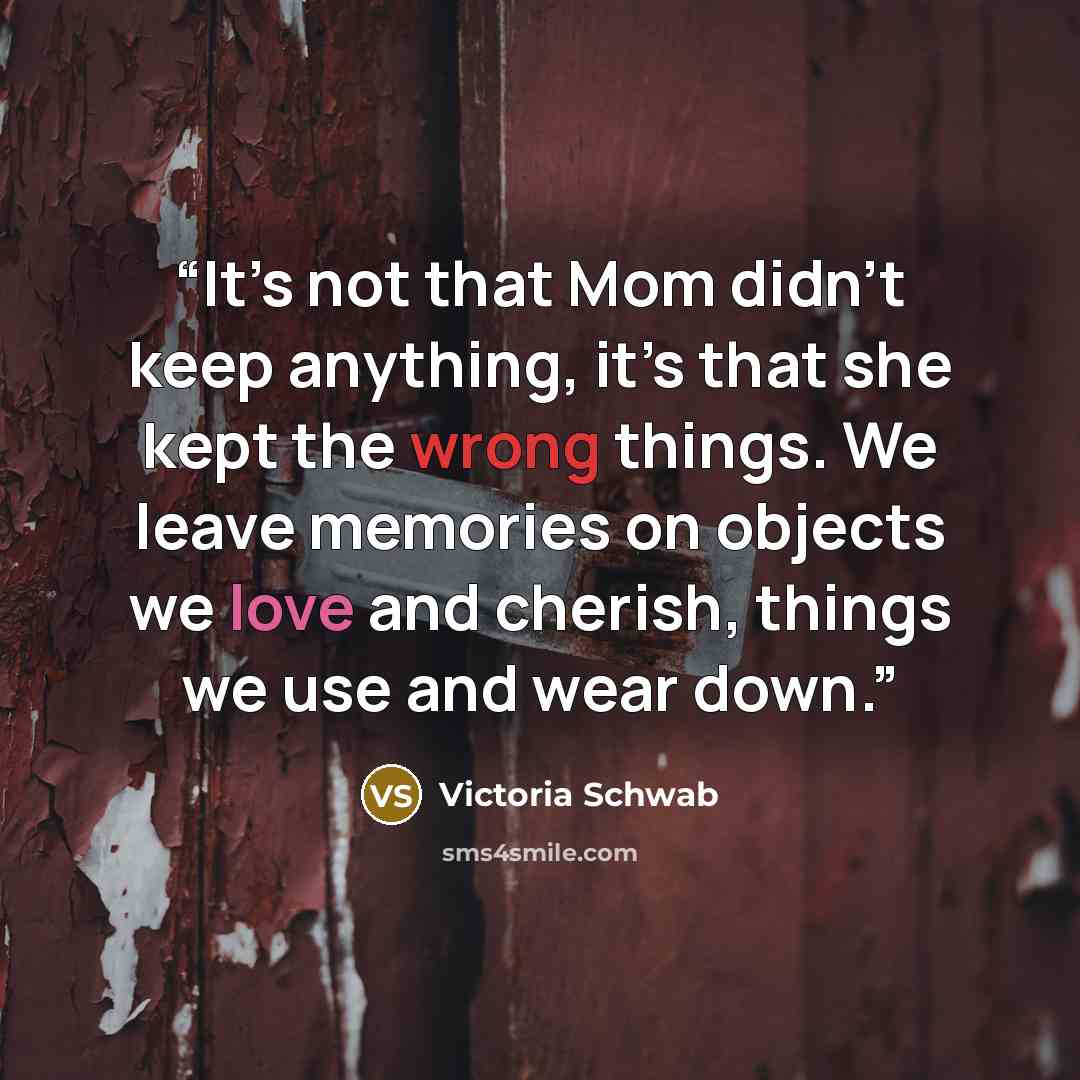 “It’s not that Mom didn’t keep anything, it’s that she kept the wrong things. We leave memories on objects we love and cherish, things we use and wear down.” quote by Victoria Schwab