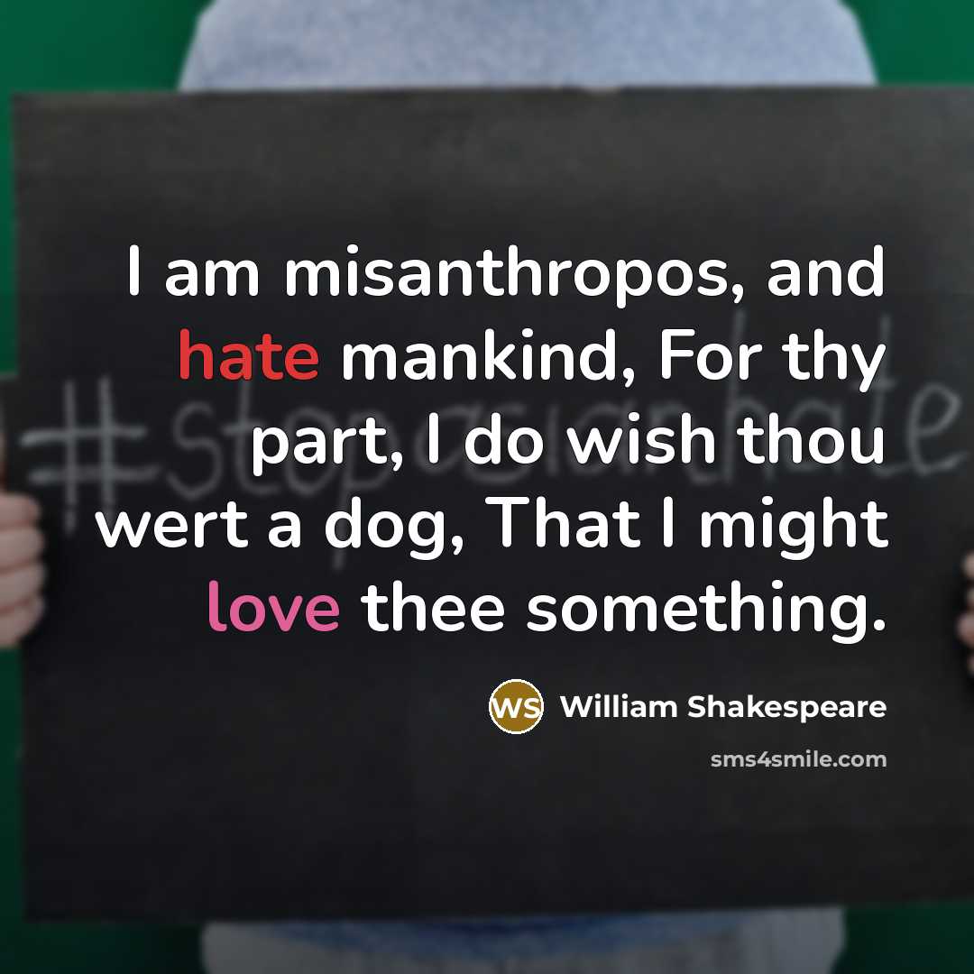 “I am misanthropos, and hate mankind, For thy part, I do wish thou wert a dog, That I might love thee something.” quote by William Shakespeare