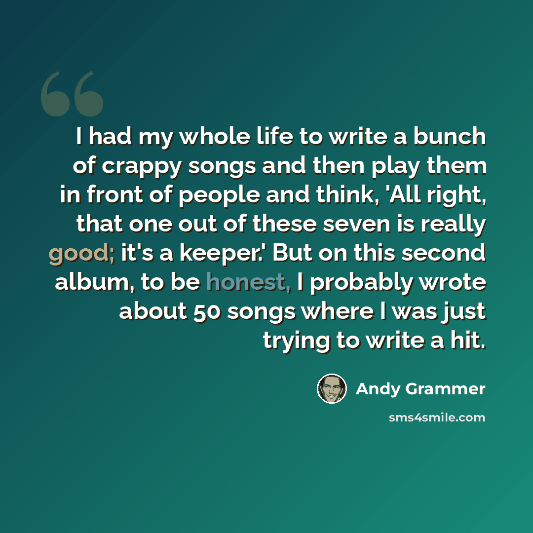“I had my whole life to write a bunch of crappy songs and then play them in front of people and think, 'All right, that one out of these seven is really good; it's a keeper.' But on this second album, to be honest, I probably wrote about 50 songs where I was just trying to write a hit.” quote by Andy Grammer
