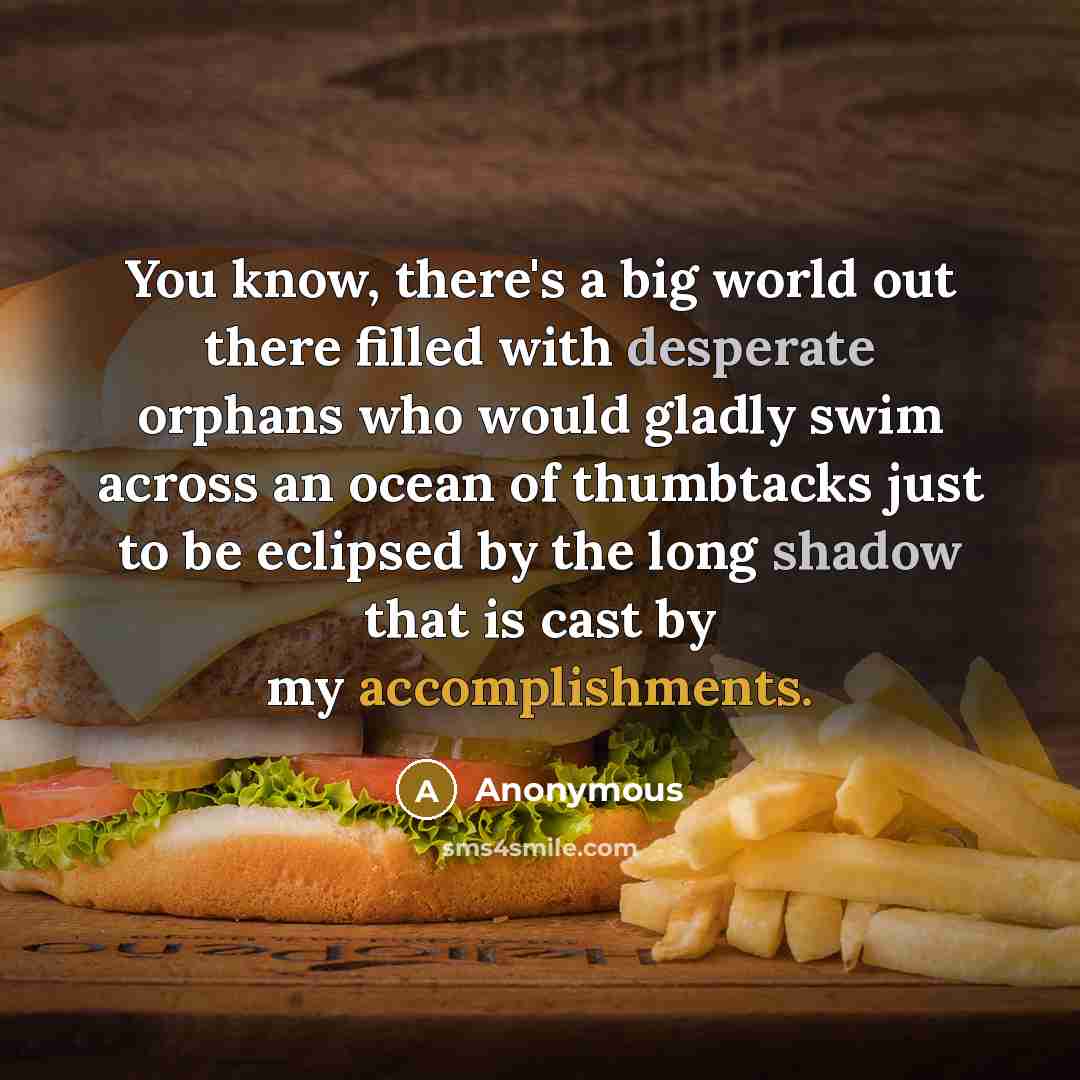 “You know, there's a big world out there filled with desperate orphans who would gladly swim across an ocean of thumbtacks just to be eclipsed by the long shadow that is cast by my accomplishments.” quote by Anonymous
