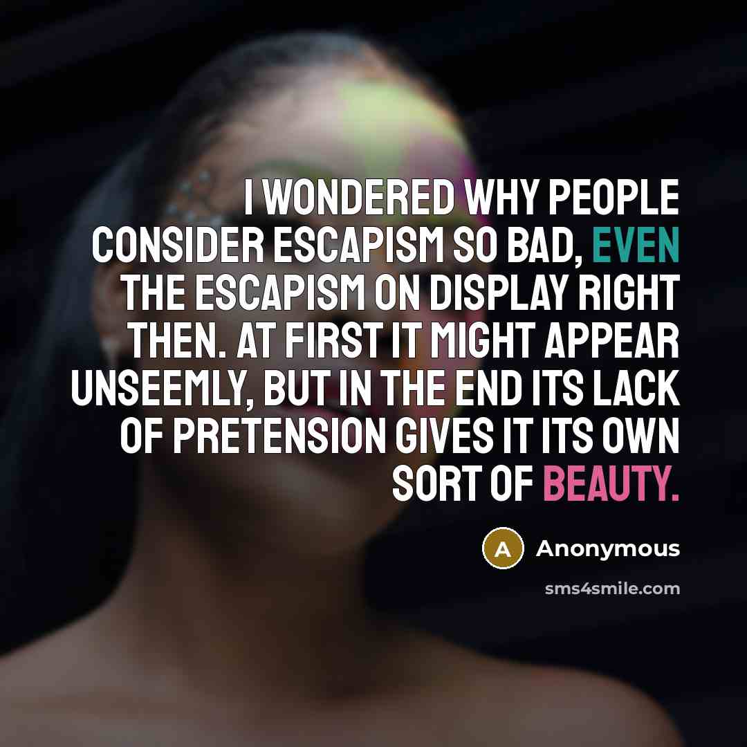 “I wondered why people consider escapism so bad, even the escapism on display right then. At first it might appear unseemly, but in the end its lack of pretension gives it its own sort of beauty.” quote by Anonymous
