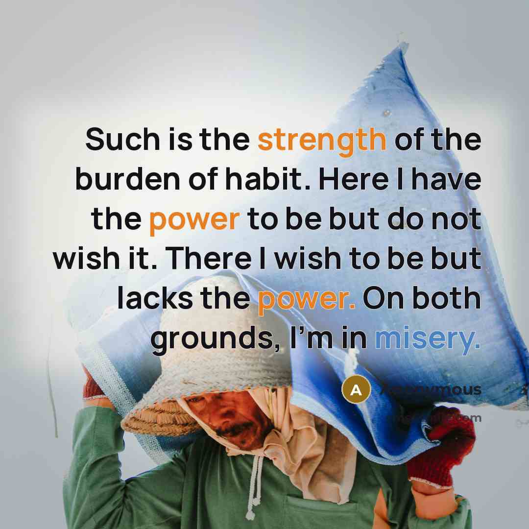 “Such is the strength of the burden of habit. Here I have the power to be but do not wish it. There I wish to be but lacks the power. On both grounds, I'm in misery.” quote by Anonymous