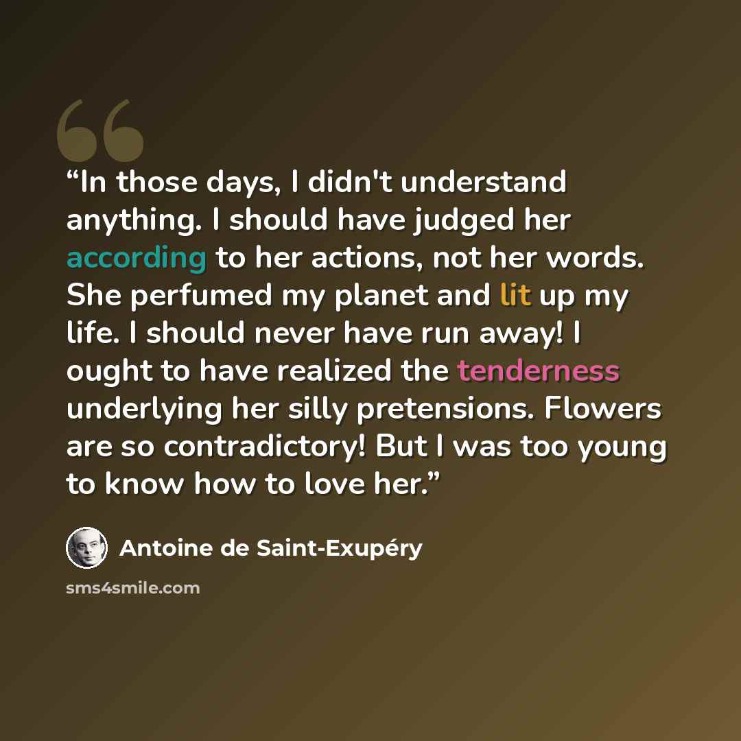 “In those days, I didn't understand anything. I should have judged her according to her actions, not her words. She perfumed my planet and lit up my life. I should never have run away! I ought to have realized the tenderness underlying her silly pretensions. Flowers are so contradictory! But I was…” quote by Antoine de Saint-Exupery