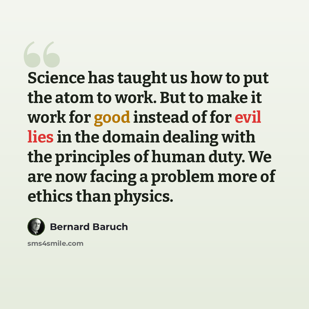 “Science has taught us how to put the atom to work. But to make it work for good instead of for evil lies in the domain dealing with the principles of human duty. We are now facing a problem more of ethics than physics.” quote by Bernard Baruch