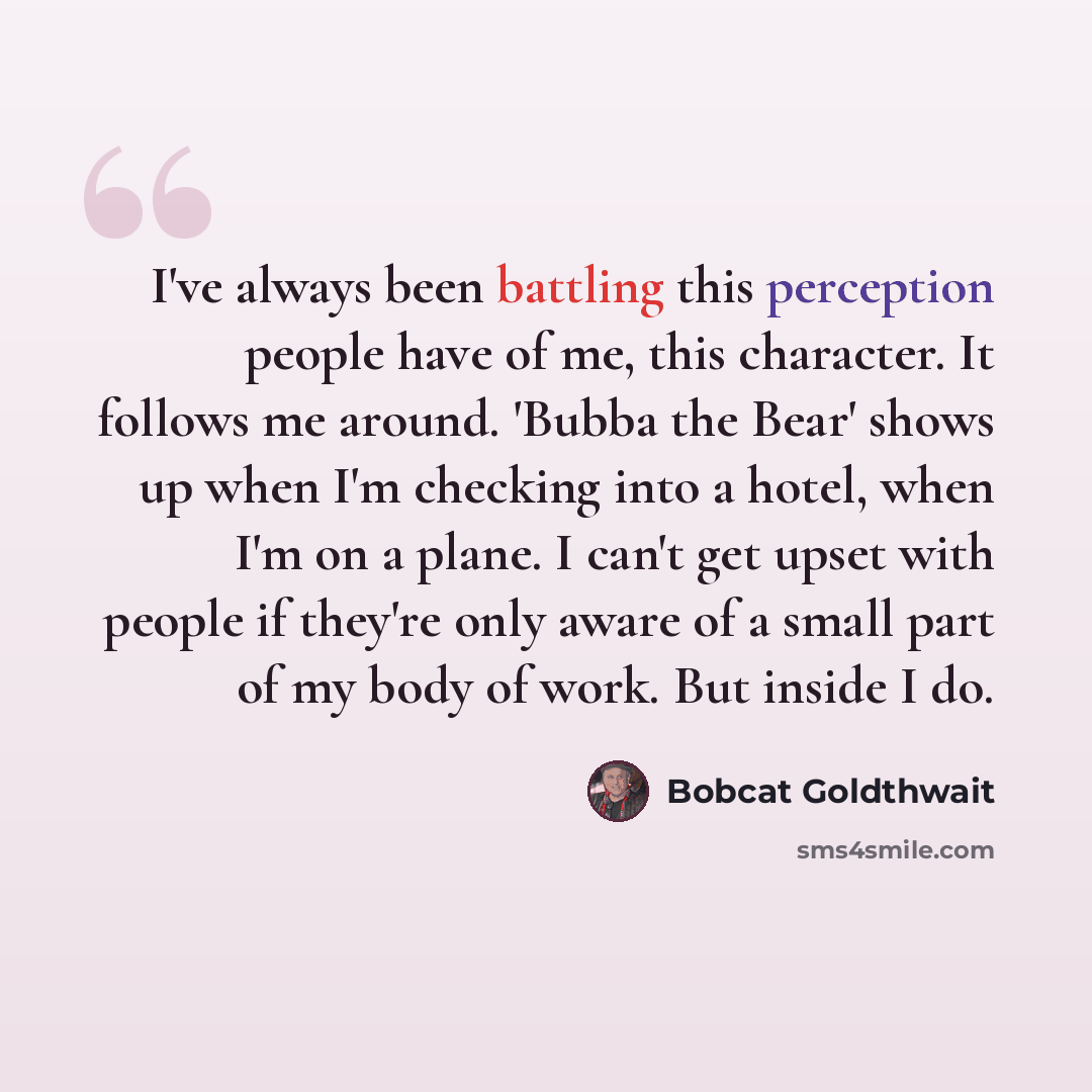“I've always been battling this perception people have of me, this character. It follows me around. 'Bubba the Bear' shows up when I'm checking into a hotel, when I'm on a plane. I can't get upset with people if they're only aware of a small part of my body of work. But inside I do.” quote by Bobcat Goldthwait