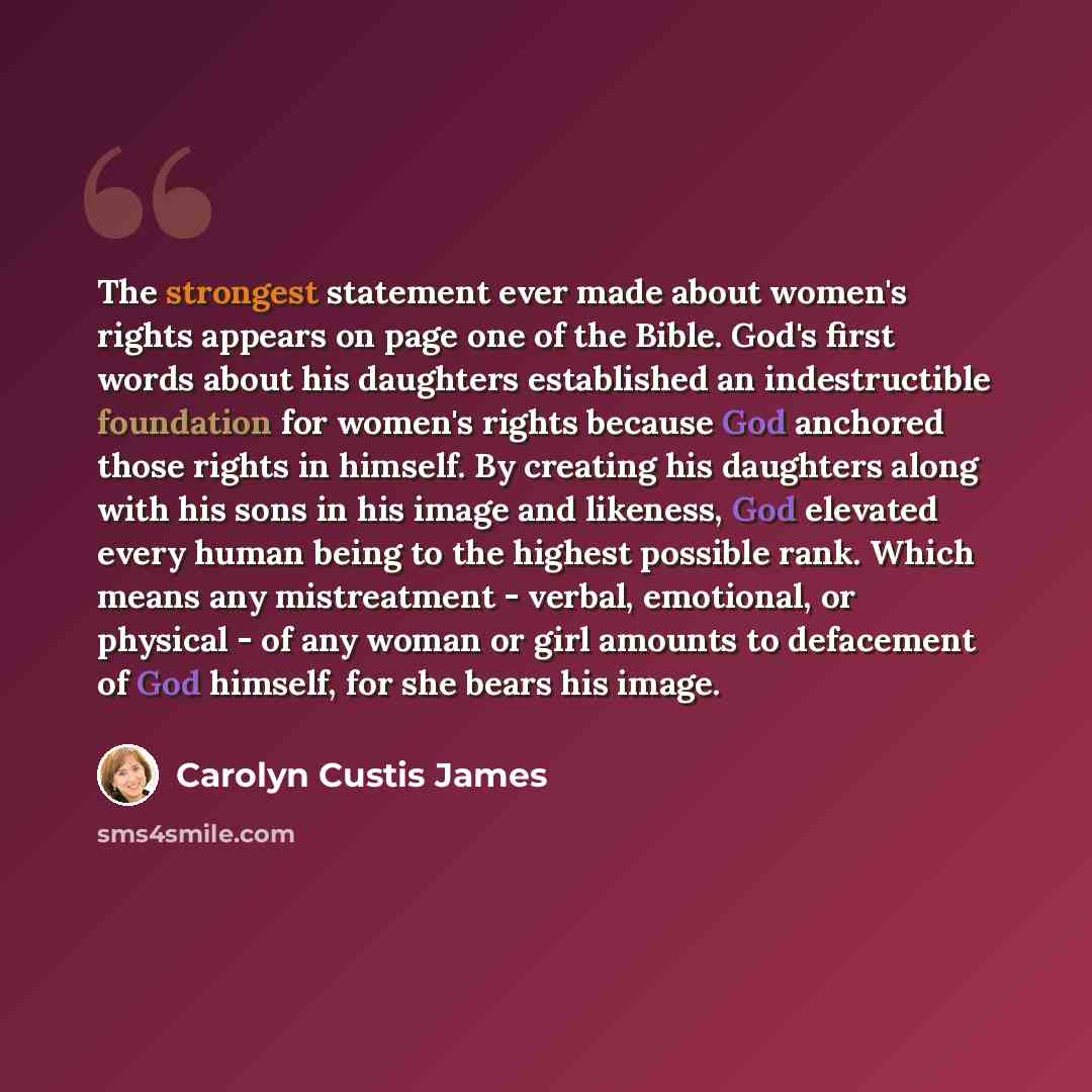 “The strongest statement ever made about women's rights appears on page one of the Bible. God's first words about his daughters established an indestructible foundation for women's rights because God anchored those rights in himself. By creating his daughters along with his sons in his image and…” quote by Carolyn Custis James