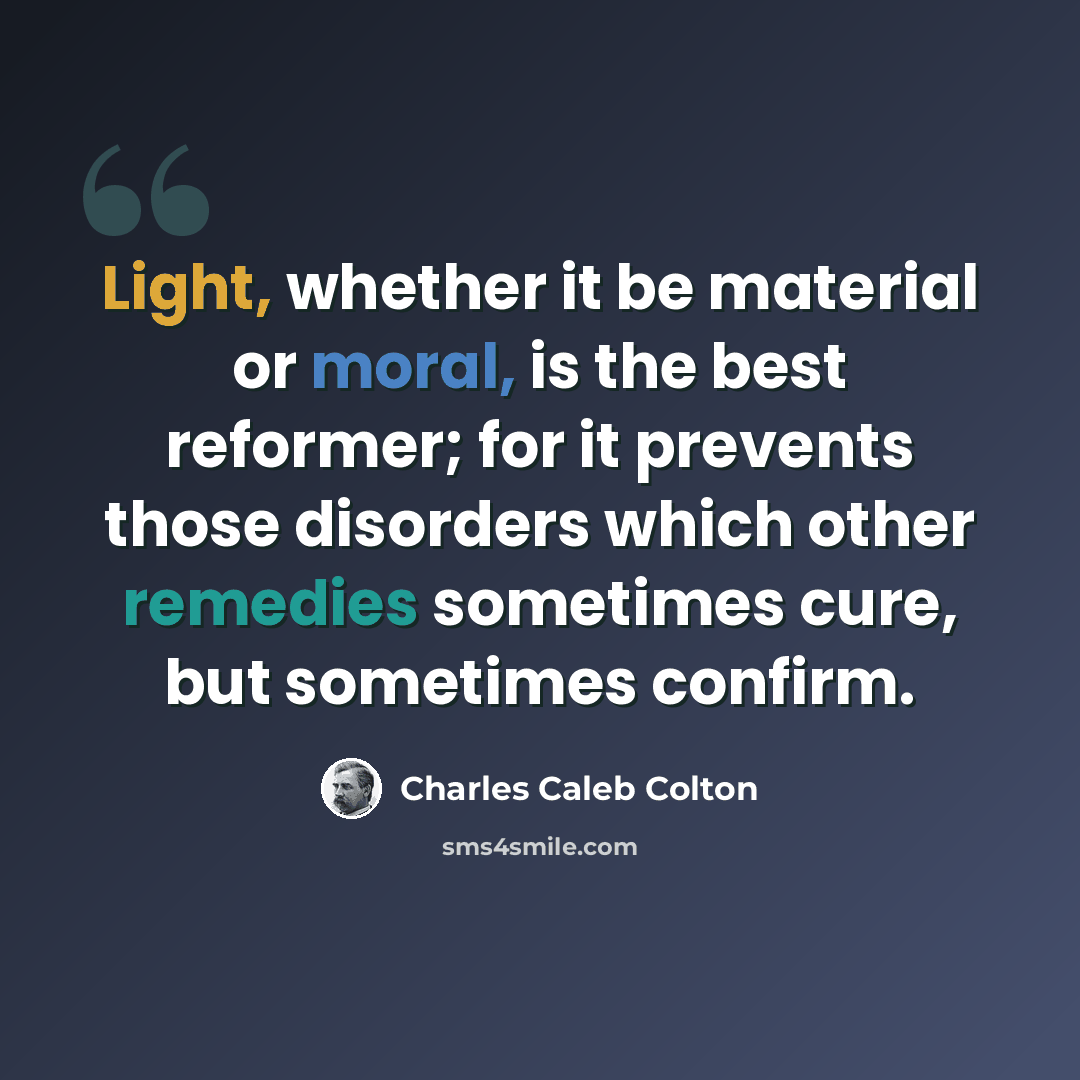 “Light, whether it be material or moral, is the best reformer; for it prevents those disorders which other remedies sometimes cure, but sometimes confirm.” quote by Charles Caleb Colton