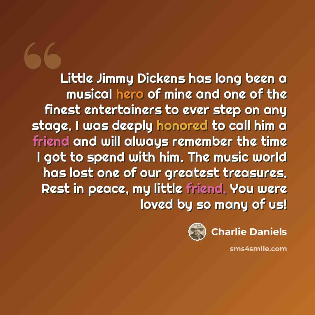 “Little Jimmy Dickens has long been a musical hero of mine and one of the finest entertainers to ever step on any stage. I was deeply honored to call him a friend and will always remember the time I got to spend with him. The music world has lost one of our greatest treasures. Rest in peace, my…” quote by Charlie Daniels