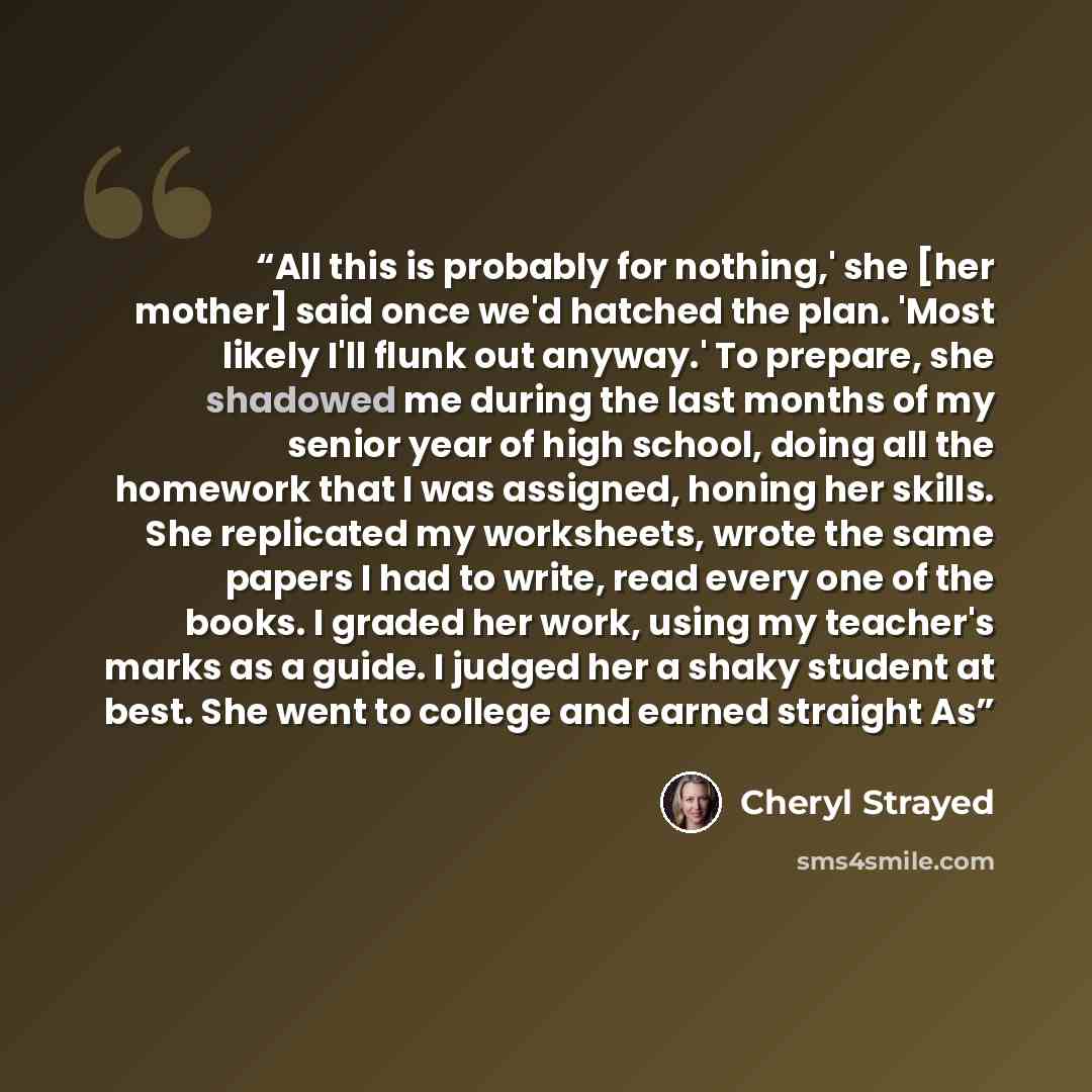 “All this is probably for nothing,' she [her mother] said once we'd hatched the plan. 'Most likely I'll flunk out anyway.' To prepare, she shadowed me during the last months of my senior year of high school, doing all the homework that I was assigned, honing her skills. She replicated my…” quote by Cheryl Strayed