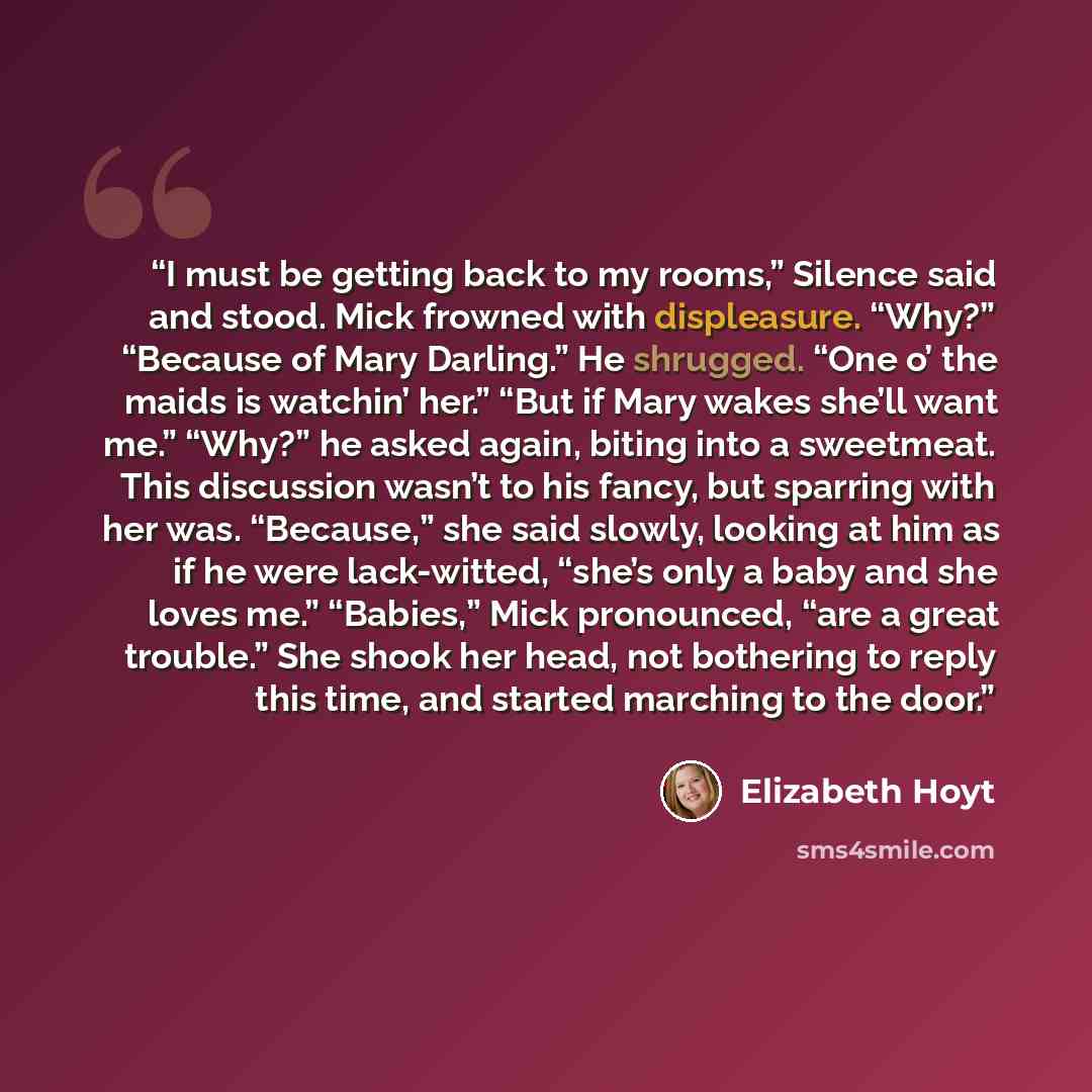“I must be getting back to my rooms,” Silence said and stood. Mick frowned with displeasure. “Why?” “Because of Mary Darling.” He shrugged. “One o’ the maids is watchin’ her.” “But if Mary wakes she’ll want me.” “Why?” he asked again, biting into a sweetmeat. This discussion wasn’t to his fancy…” quote by Elizabeth Hoyt