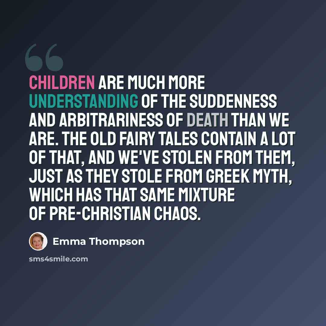“Children are much more understanding of the suddenness and arbitrariness of death than we are. The old fairy tales contain a lot of that, and we've stolen from them, just as they stole from Greek myth, which has that same mixture of pre-Christian chaos.” quote by Emma Thompson