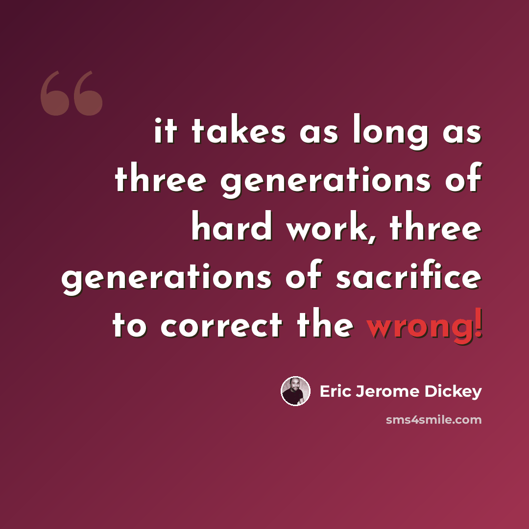 “it takes as long as three generations of hard work, three generations of sacrifice to correct the wrong!” quote by Eric Jerome Dickey