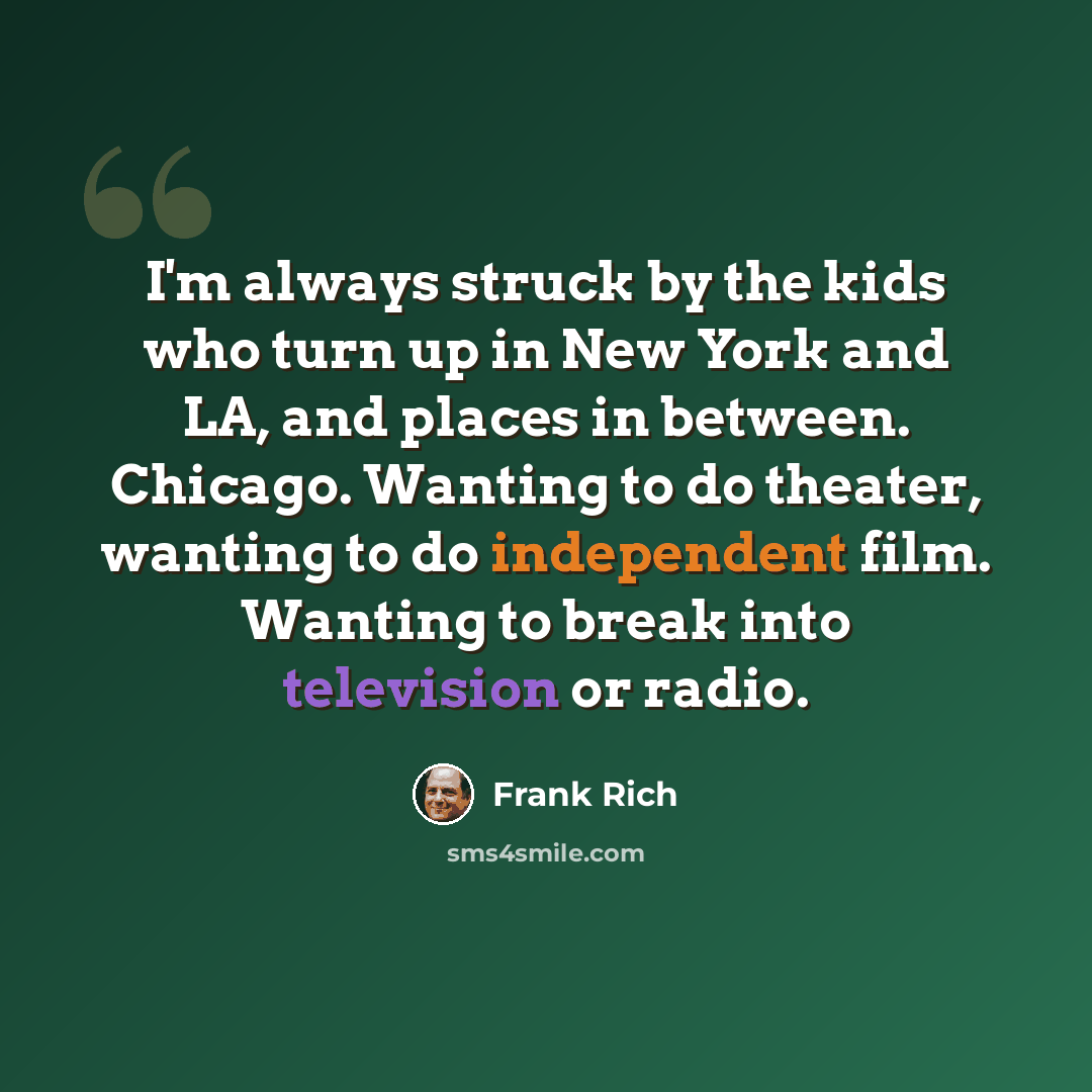 “I'm always struck by the kids who turn up in New York and LA, and places in between. Chicago. Wanting to do theater, wanting to do independent film. Wanting to break into television or radio.” quote by Frank Rich