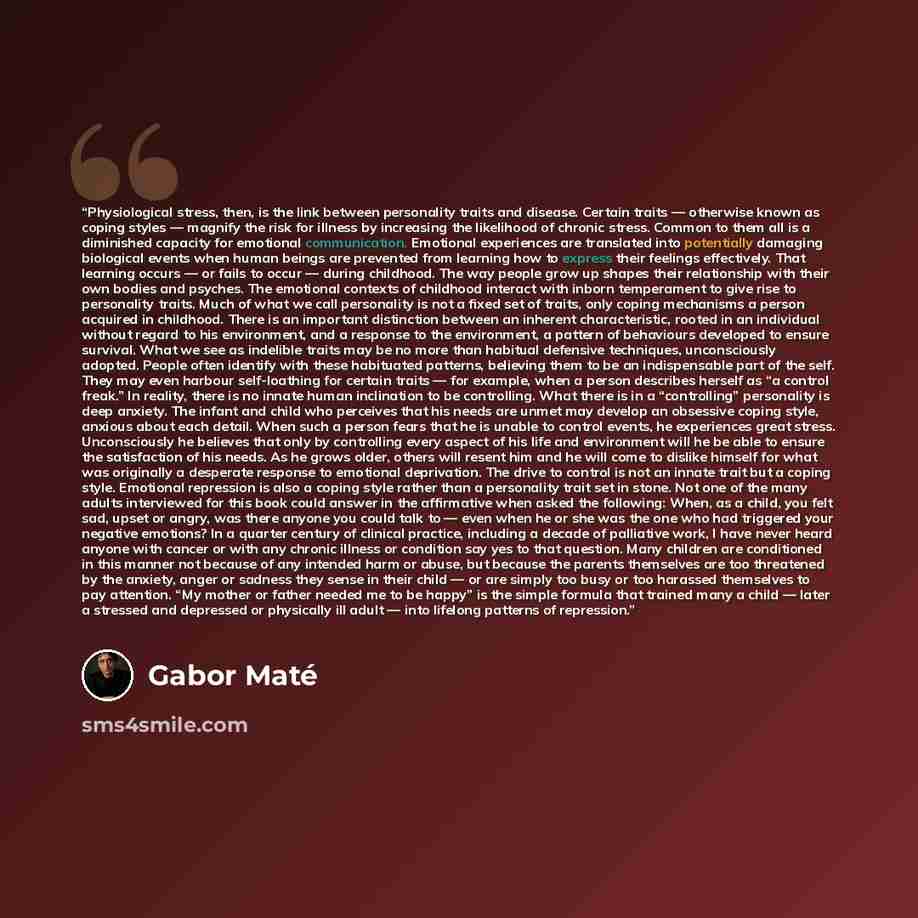 “Physiological stress, then, is the link between personality traits and disease. Certain traits — otherwise known as coping styles — magnify the risk for illness by increasing the likelihood of chronic stress. Common to them all is a diminished capacity for emotional communication. Emotional…” quote by Gabor Maté