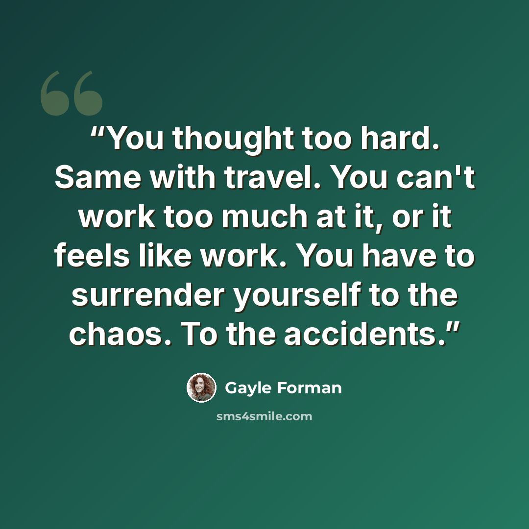 “You thought too hard. Same with travel. You can't work too much at it, or it feels like work. You have to surrender yourself to the chaos. To the accidents.” quote by Gayle Forman