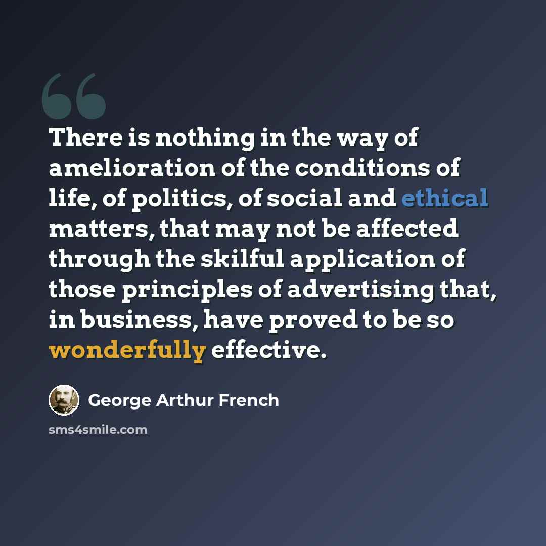 “There is nothing in the way of amelioration of the conditions of life, of politics, of social and ethical matters, that may not be affected through the skilful application of those principles of advertising that, in business, have proved to be so wonderfully effective.” quote by George Arthur French
