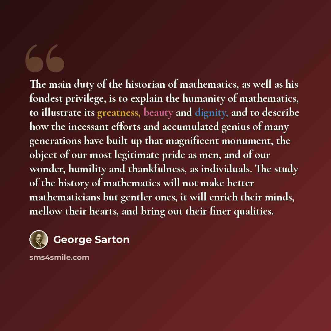 “The main duty of the historian of mathematics, as well as his fondest privilege, is to explain the humanity of mathematics, to illustrate its greatness, beauty and dignity, and to describe how the incessant efforts and accumulated genius of many generations have built up that magnificent monument…” quote by George Sarton
