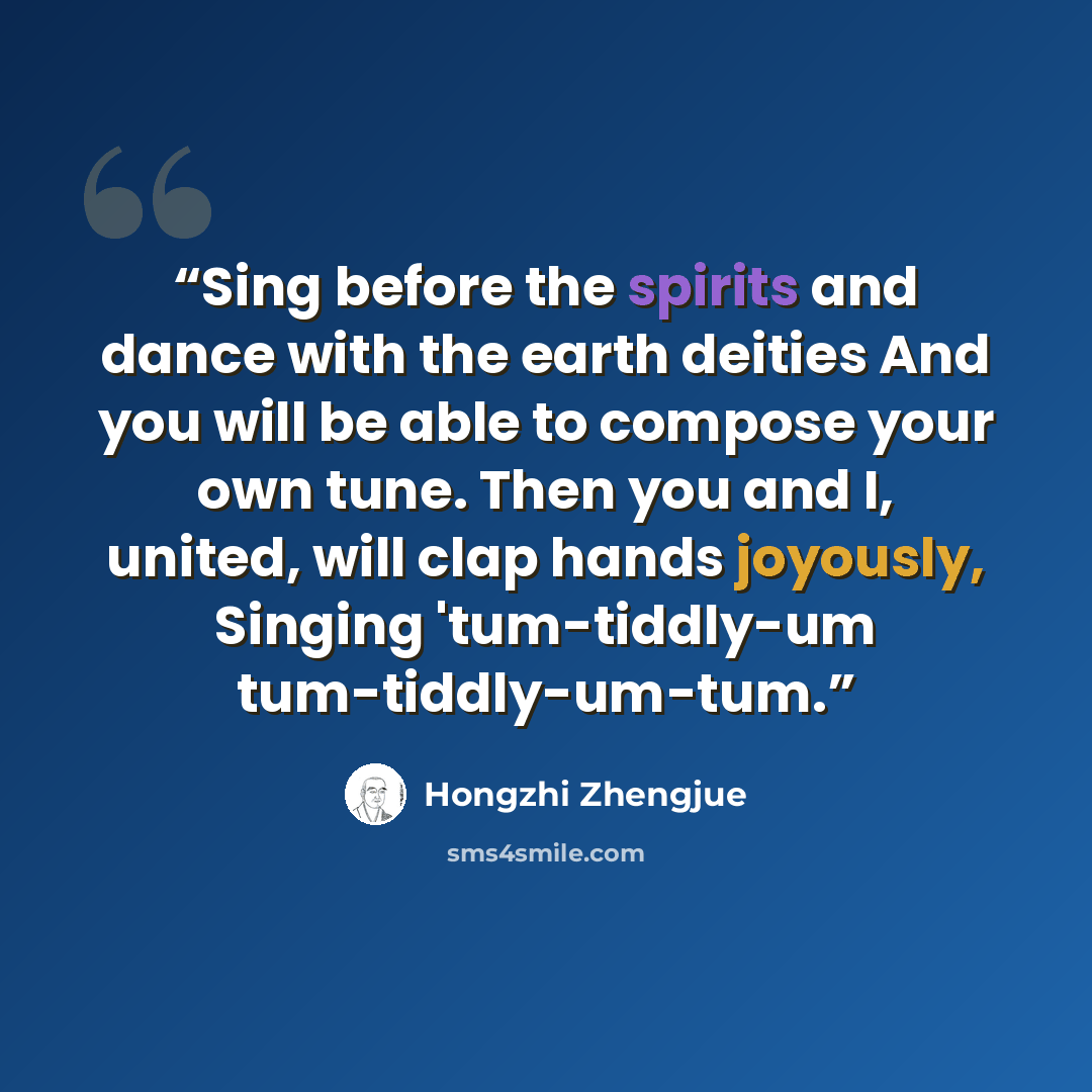 “Sing before the spirits and dance with the earth deities And you will be able to compose your own tune. Then you and I, united, will clap hands joyously, Singing 'tum-tiddly-um tum-tiddly-um-tum.” quote by Hongzhi Zhengjue
