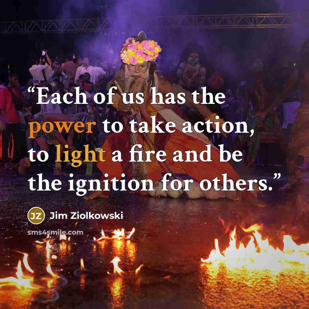 “Each of us has the power to take action, to light a fire and be the ignition for others.” quote by Jim Ziolkowski