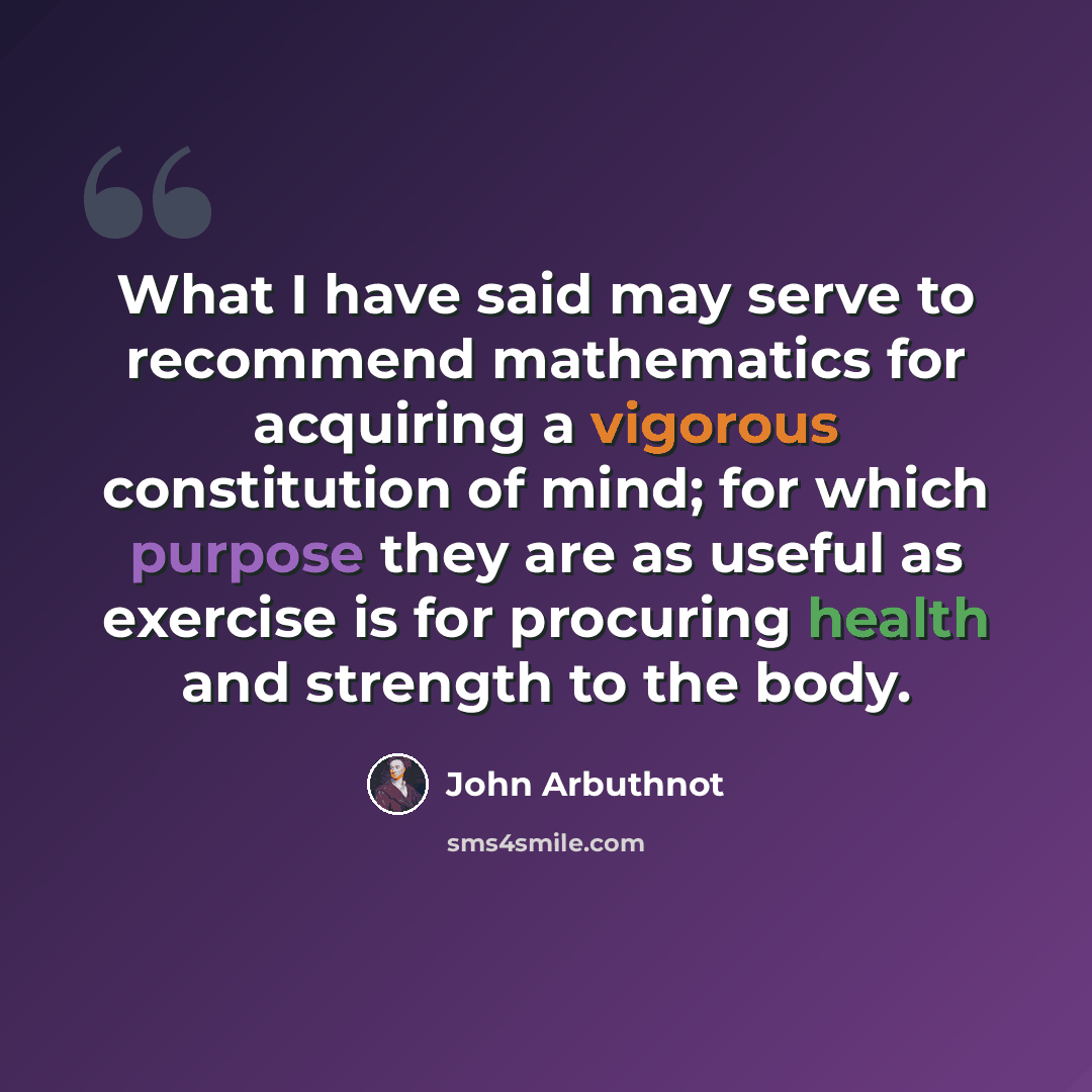 “What I have said may serve to recommend mathematics for acquiring a vigorous constitution of mind; for which purpose they are as useful as exercise is for procuring health and strength to the body.” quote by John Arbuthnot