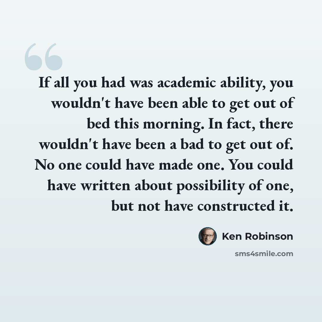 “If all you had was academic ability, you wouldn't have been able to get out of bed this morning. In fact, there wouldn't have been a bad to get out of. No one could have made one. You could have written about possibility of one, but not have constructed it.” quote by Ken Robinson