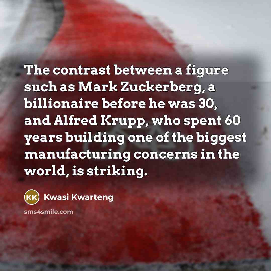 “The contrast between a figure such as Mark Zuckerberg, a billionaire before he was 30, and Alfred Krupp, who spent 60 years building one of the biggest manufacturing concerns in the world, is striking.” quote by Kwasi Kwarteng