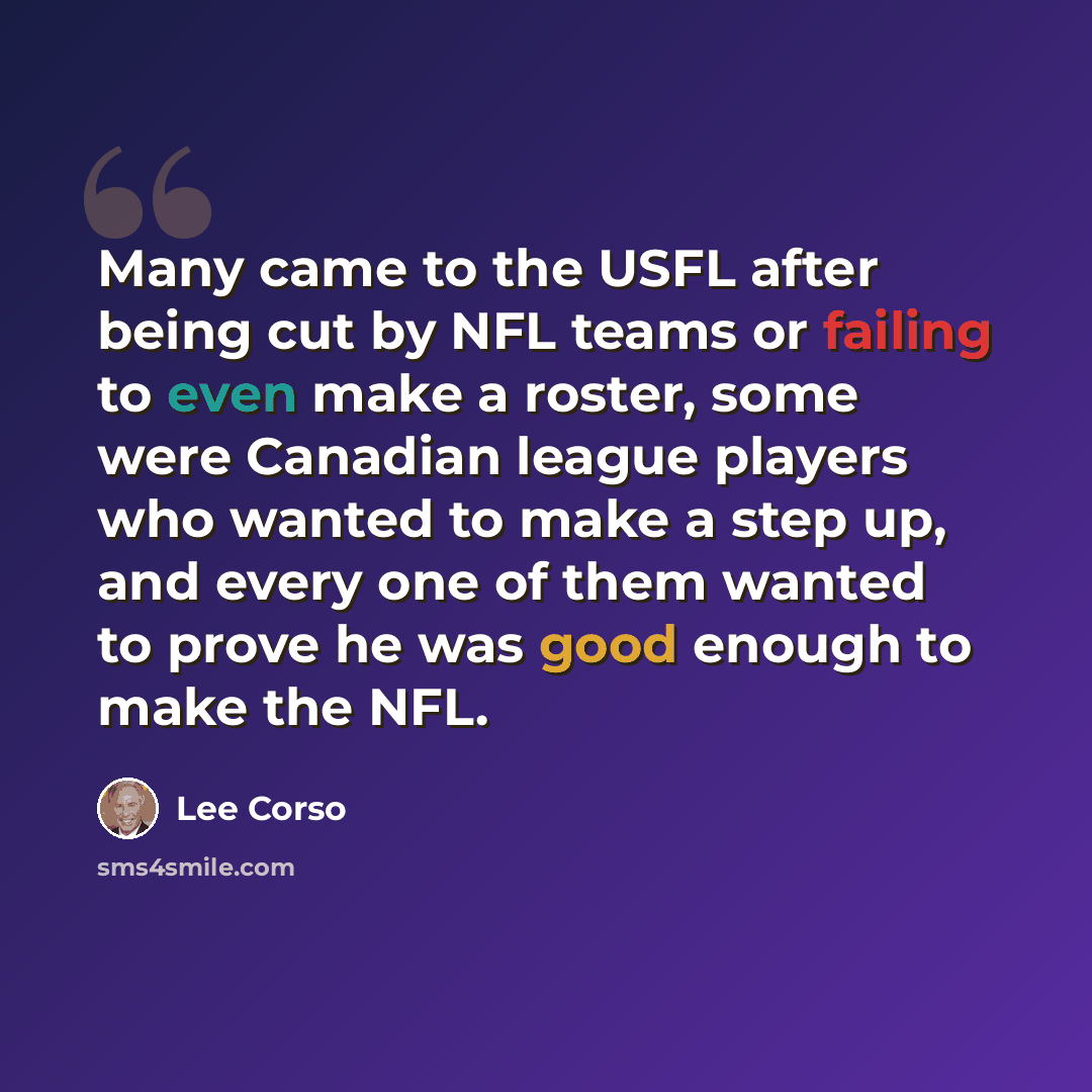 “Many came to the USFL after being cut by NFL teams or failing to even make a roster, some were Canadian league players who wanted to make a step up, and every one of them wanted to prove he was good enough to make the NFL.” quote by Lee Corso