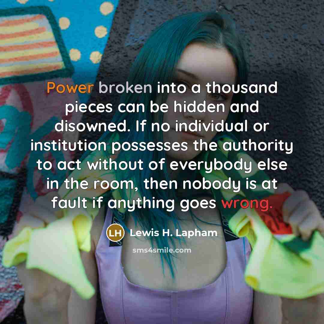 “Power broken into a thousand pieces can be hidden and disowned. If no individual or institution possesses the authority to act without of everybody else in the room, then nobody is at fault if anything goes wrong.” quote by Lewis H. Lapham