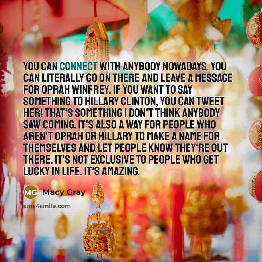 “You can connect with anybody nowadays. You can literally go on there and leave a message for Oprah Winfrey. If you want to say something to Hillary Clinton, you can tweet her! That's something I don't think anybody saw coming. It's also a way for people who aren't Oprah or Hillary to make a name…” quote by Macy Gray