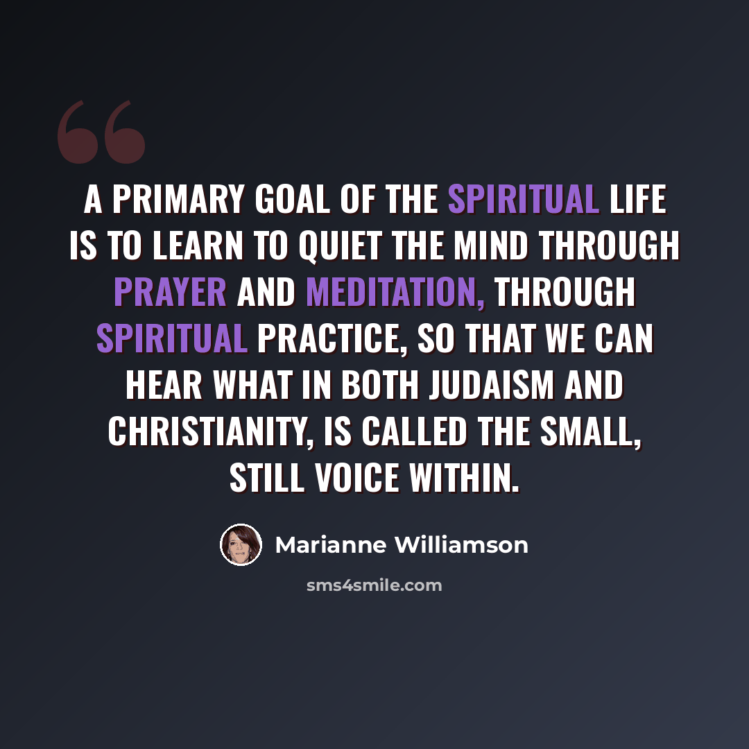 “A primary goal of the spiritual life is to learn to quiet the mind through prayer and meditation, through spiritual practice, so that we can hear what in both Judaism and Christianity, is called the small, still voice within.” quote by Marianne Williamson