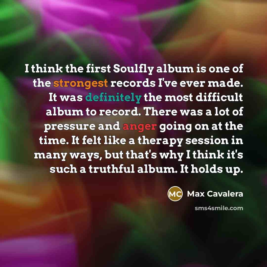 “I think the first Soulfly album is one of the strongest records I've ever made. It was definitely the most difficult album to record. There was a lot of pressure and anger going on at the time. It felt like a therapy session in many ways, but that's why I think it's such a truthful album. It holds…” quote by Max Cavalera
