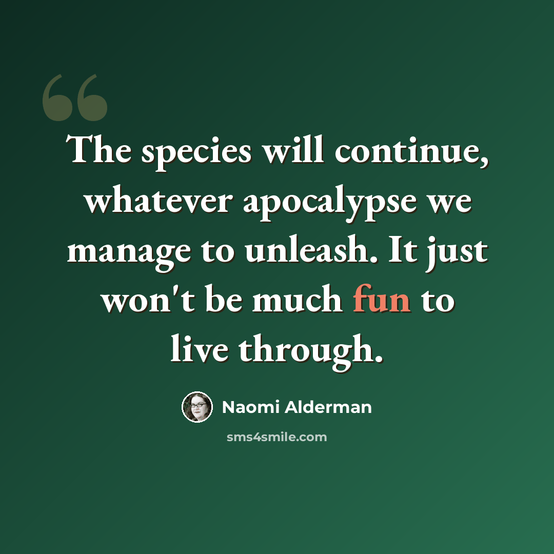“The species will continue, whatever apocalypse we manage to unleash. It just won't be much fun to live through.” quote by Naomi Alderman