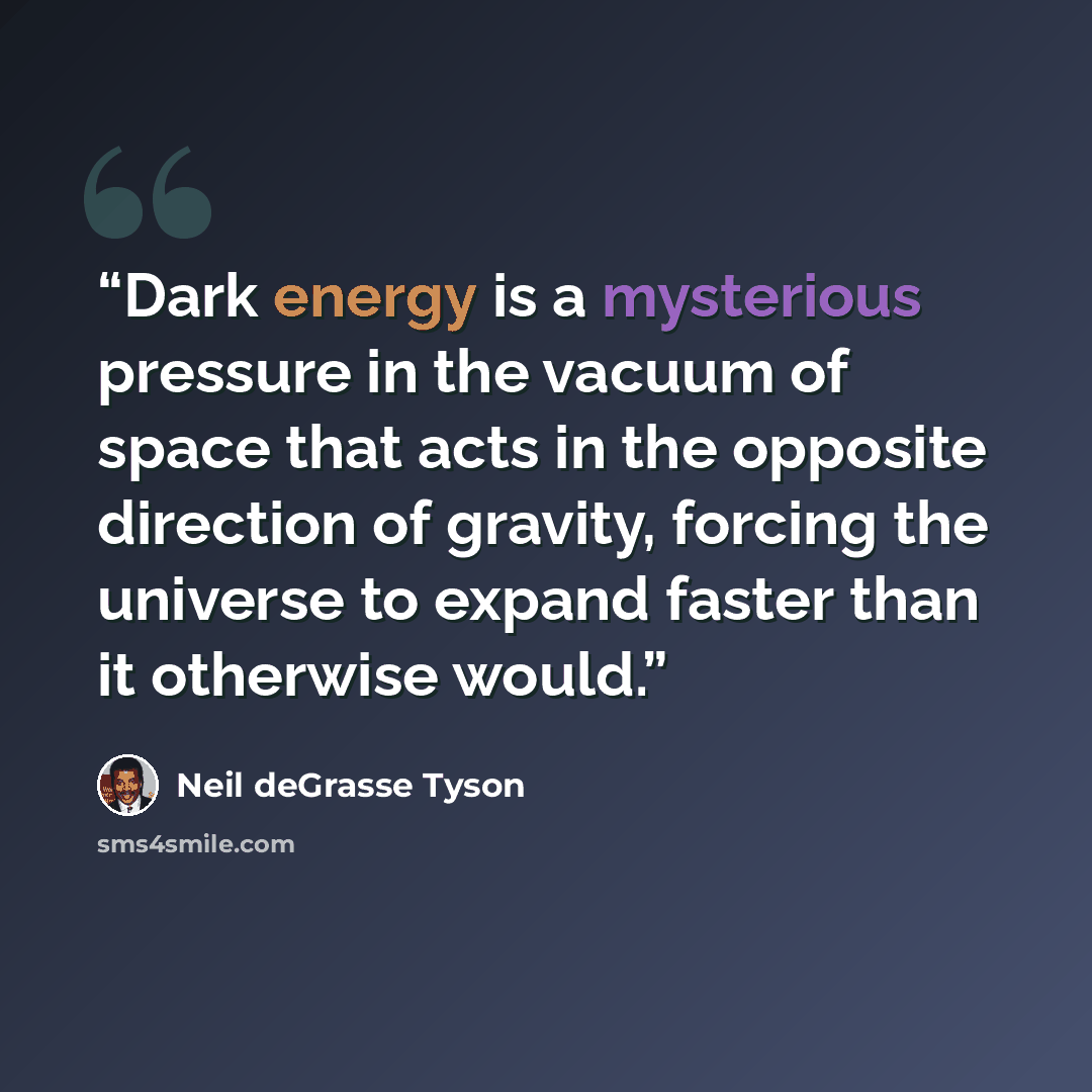 “Dark energy is a mysterious pressure in the vacuum of space that acts in the opposite direction of gravity, forcing the universe to expand faster than it otherwise would.” quote by Neil deGrasse Tyson