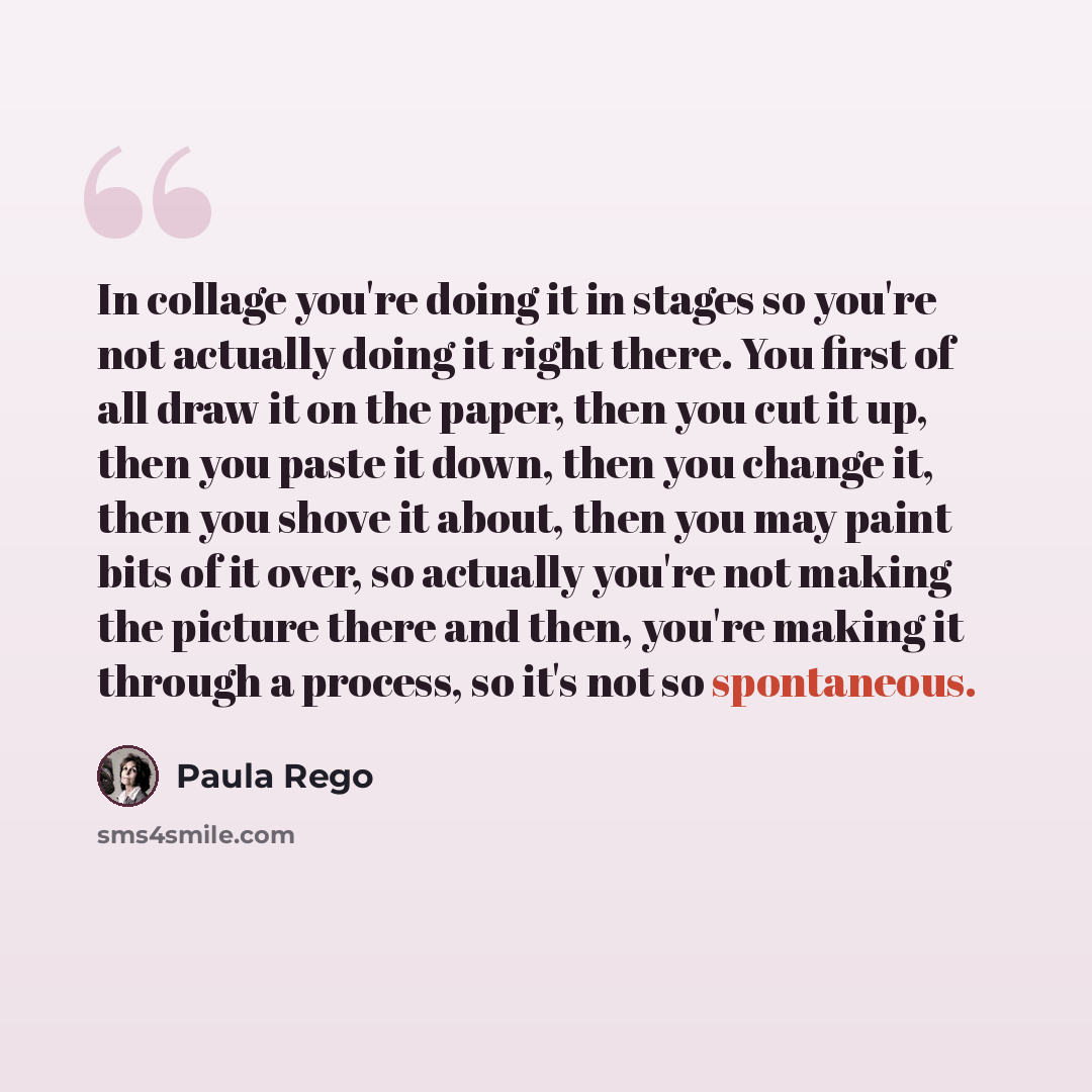 “In collage you're doing it in stages so you're not actually doing it right there. You first of all draw it on the paper, then you cut it up, then you paste it down, then you change it, then you shove it about, then you may paint bits of it over, so actually you're not making the picture there and…” quote by Paula Rego
