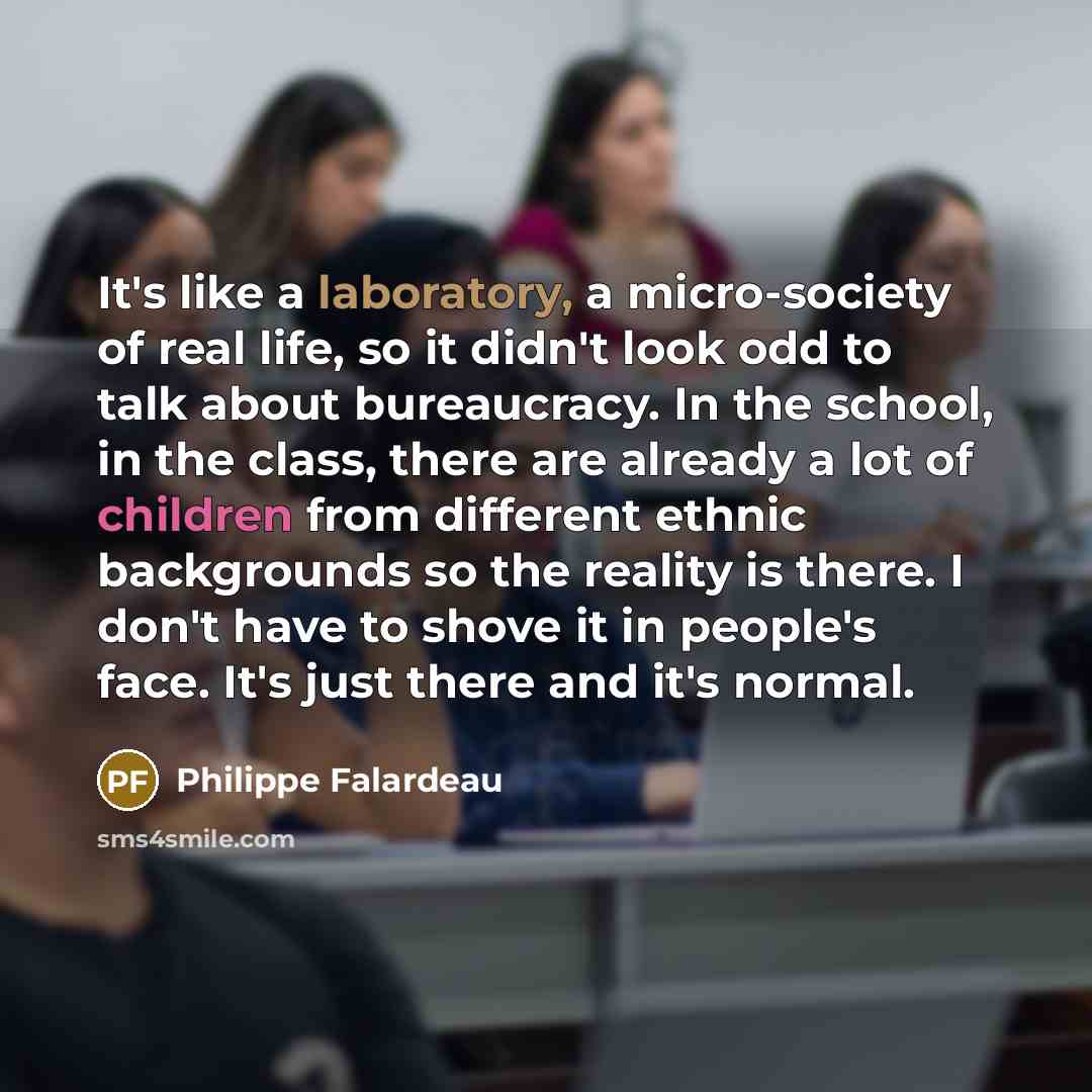 “It's like a laboratory, a micro-society of real life, so it didn't look odd to talk about bureaucracy. In the school, in the class, there are already a lot of children from different ethnic backgrounds so the reality is there. I don't have to shove it in people's face. It's just there and it's…” quote by Philippe Falardeau
