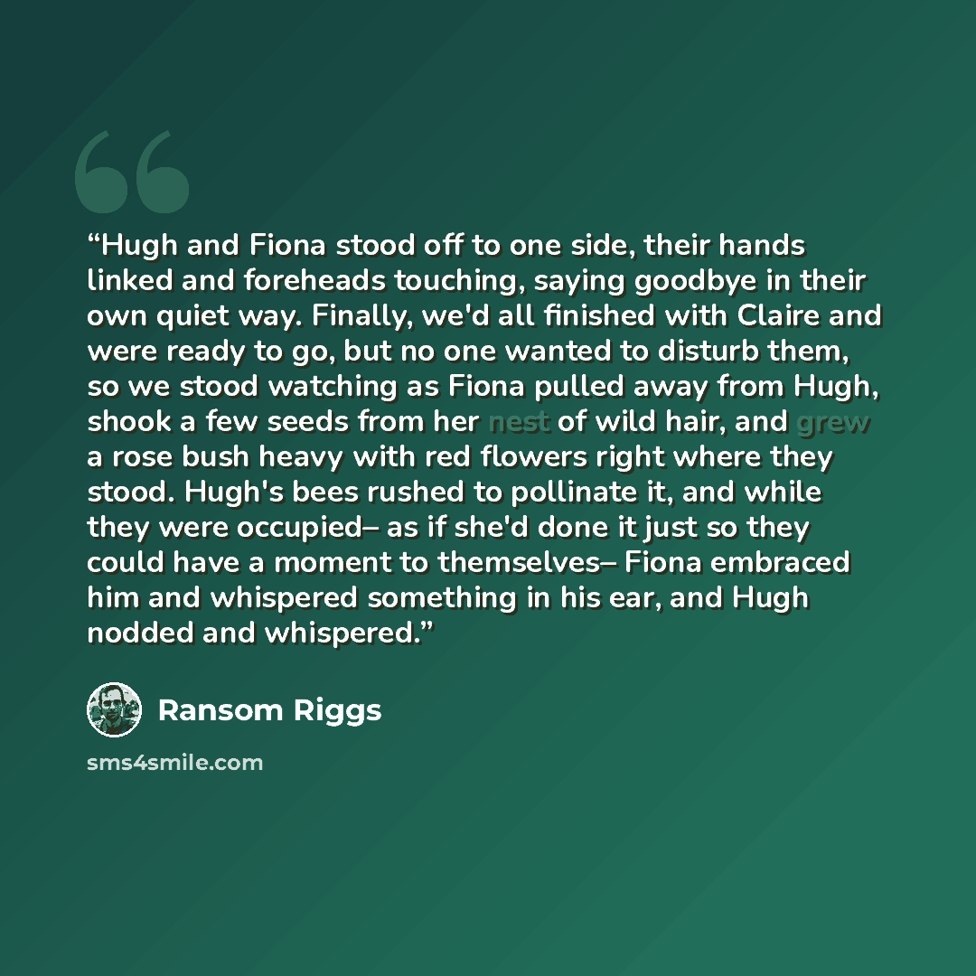“Hugh and Fiona stood off to one side, their hands linked and foreheads touching, saying goodbye in their own quiet way. Finally, we'd all finished with Claire and were ready to go, but no one wanted to disturb them, so we stood watching as Fiona pulled away from Hugh, shook a few seeds from her…” quote by Ransom Riggs