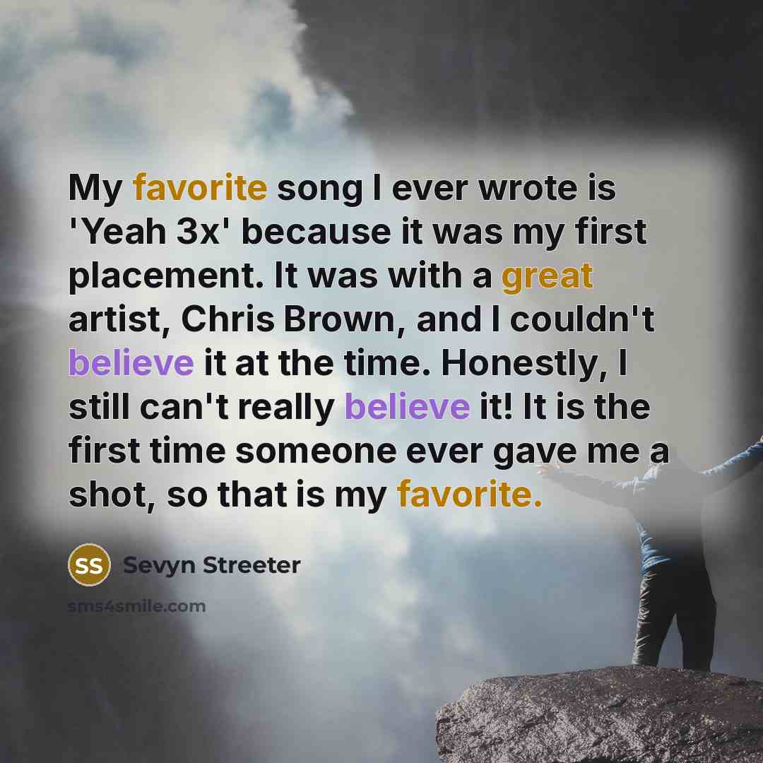 “My favorite song I ever wrote is 'Yeah 3x' because it was my first placement. It was with a great artist, Chris Brown, and I couldn't believe it at the time. Honestly, I still can't really believe it! It is the first time someone ever gave me a shot, so that is my favorite.” quote by Sevyn Streeter