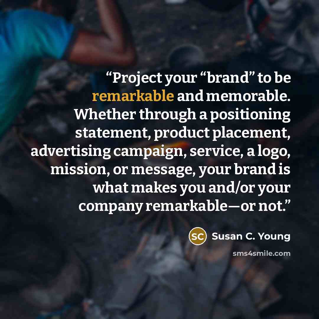 “Project your “brand” to be remarkable and memorable. Whether through a positioning statement, product placement, advertising campaign, service, a logo, mission, or message, your brand is what makes you and/or your company remarkable—or not.” quote by Susan C. Young