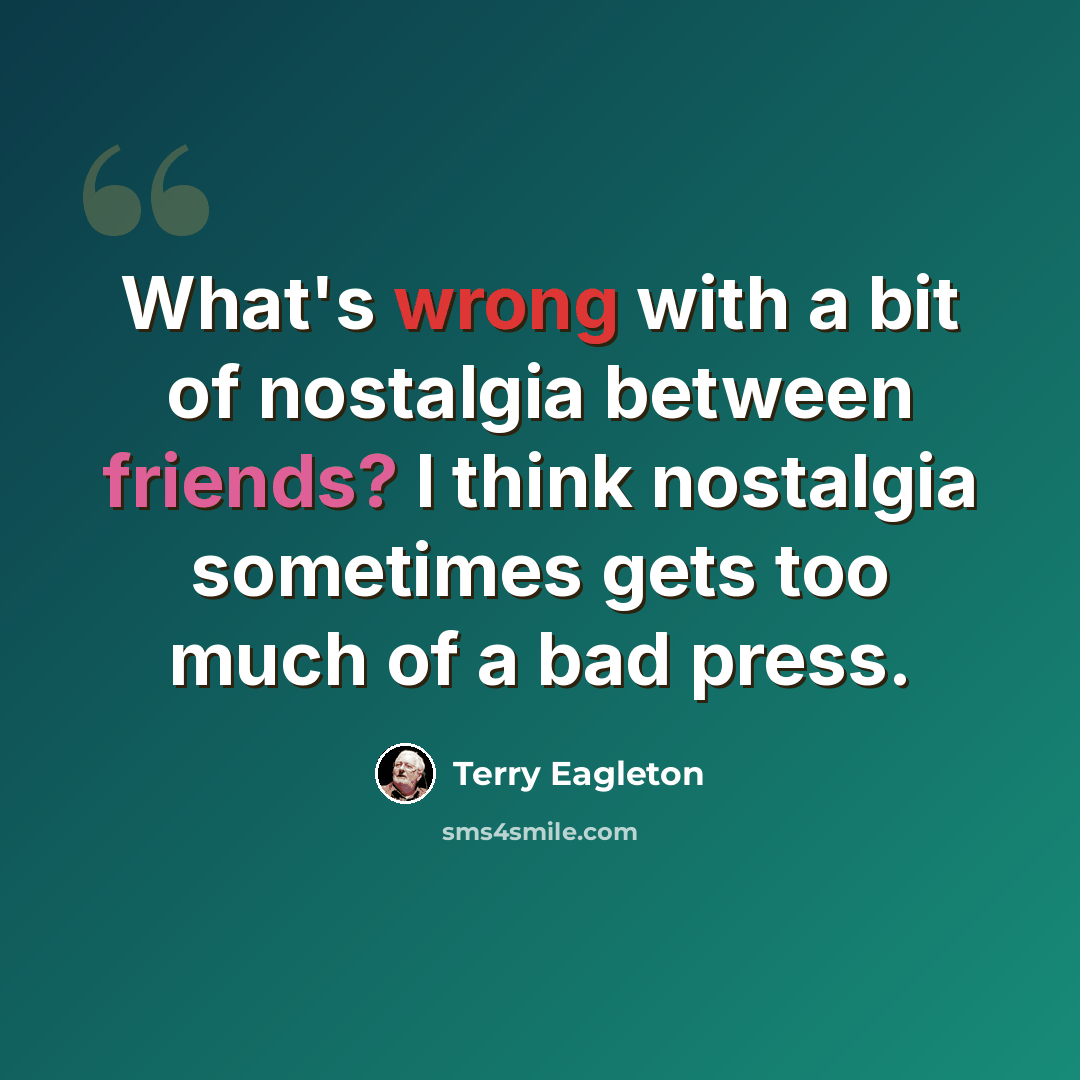 “What's wrong with a bit of nostalgia between friends? I think nostalgia sometimes gets too much of a bad press.” quote by Terry Eagleton