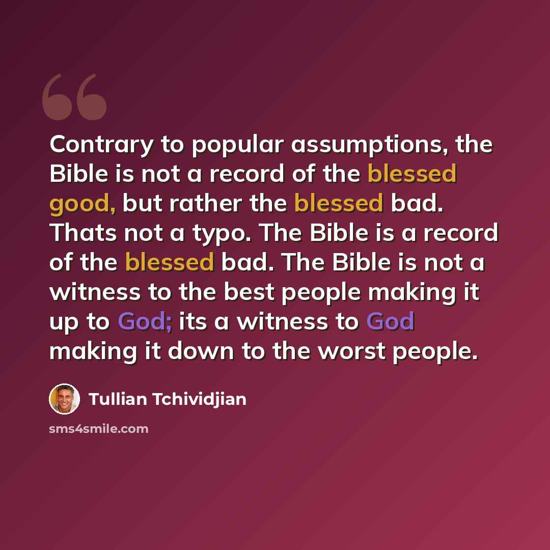 “Contrary to popular assumptions, the Bible is not a record of the blessed good, but rather the blessed bad. Thats not a typo. The Bible is a record of the blessed bad. The Bible is not a witness to the best people making it up to God; its a witness to God making it down to the worst people.” quote by Tullian Tchividjian