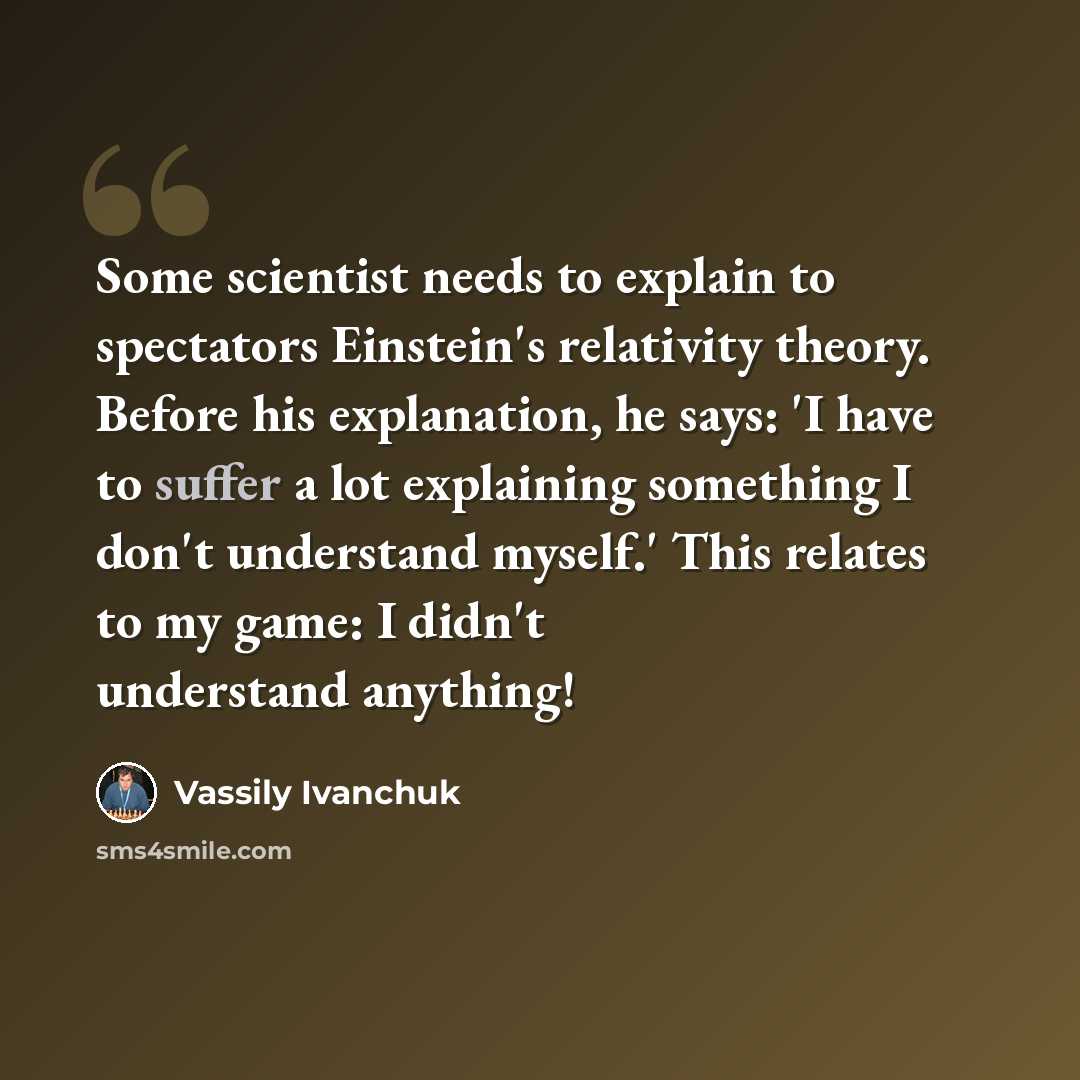 “Some scientist needs to explain to spectators Einstein's relativity theory. Before his explanation, he says: 'I have to suffer a lot explaining something I don't understand myself.' This relates to my game: I didn't understand anything!” quote by Vassily Ivanchuk