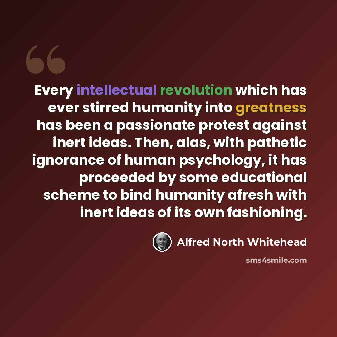 “Every intellectual revolution which has ever stirred humanity into greatness has been a passionate protest against inert ideas. Then, alas, with pathetic ignorance of human psychology, it has proceeded by some educational scheme to bind humanity afresh with inert ideas of its own fashioning.” quote by Alfred North Whitehead
